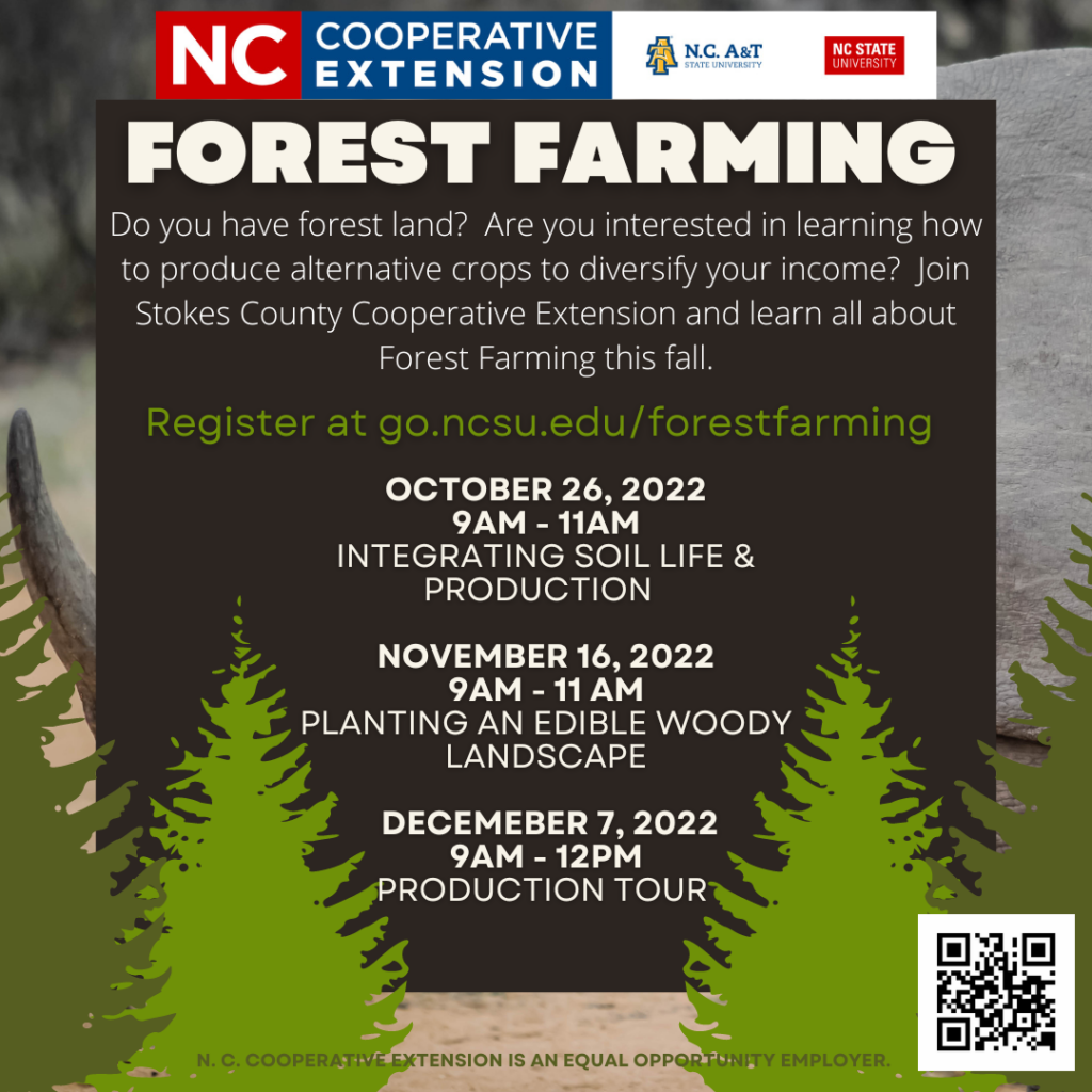 Forest Farming. Do you have forest land? Are you interested in learning how to produce alternative crops to diversify your income? Join Stokes County Cooperative Extension and learn all about Forest Farming this fall. Register at go.ncsu.edu/forestfarming. October 26, 2022 9 a.m. - 11 a.m. integrating soil life & production November 16, 2022 9 a.m.-11 a.m. planting an edible woody landscape December 7, 2022 9 a.m.-12 p.m. production tour 